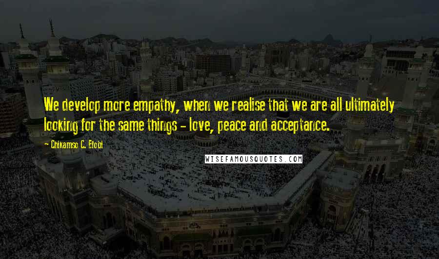 Chikamso C. Efobi Quotes: We develop more empathy, when we realise that we are all ultimately looking for the same things - love, peace and acceptance.