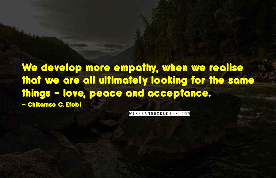 Chikamso C. Efobi Quotes: We develop more empathy, when we realise that we are all ultimately looking for the same things - love, peace and acceptance.