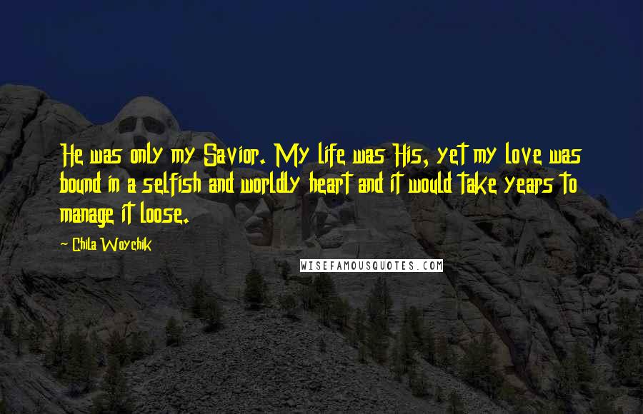 Chila Woychik Quotes: He was only my Savior. My life was His, yet my love was bound in a selfish and worldly heart and it would take years to manage it loose.