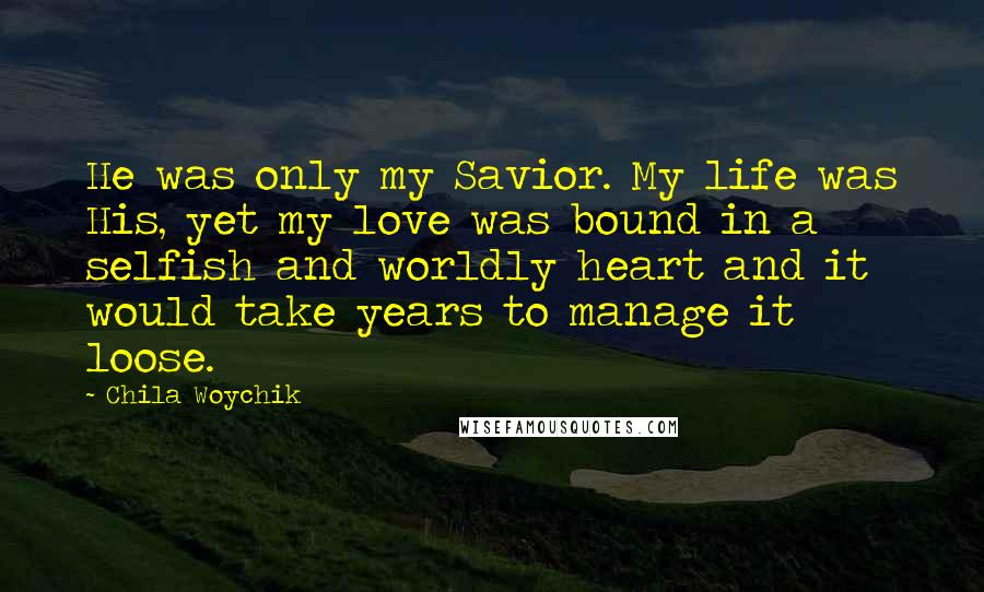 Chila Woychik Quotes: He was only my Savior. My life was His, yet my love was bound in a selfish and worldly heart and it would take years to manage it loose.