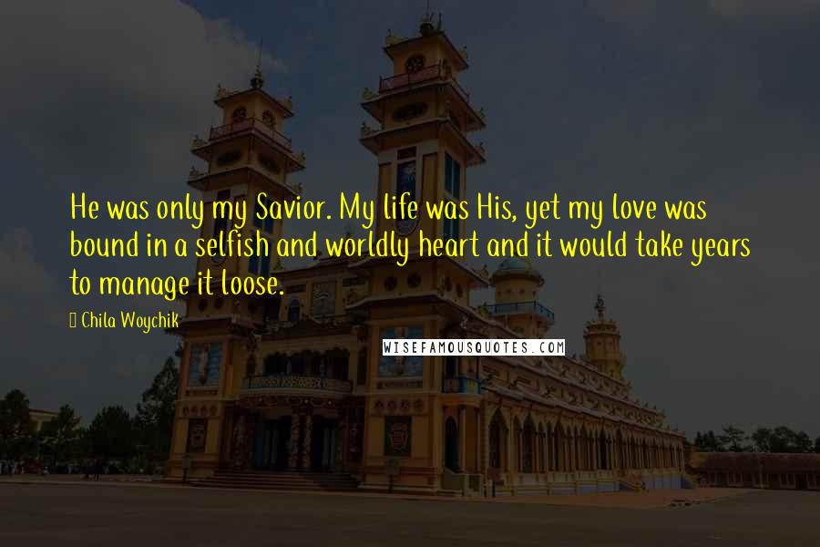 Chila Woychik Quotes: He was only my Savior. My life was His, yet my love was bound in a selfish and worldly heart and it would take years to manage it loose.