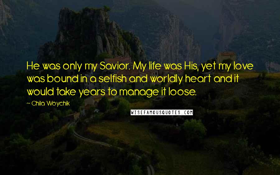 Chila Woychik Quotes: He was only my Savior. My life was His, yet my love was bound in a selfish and worldly heart and it would take years to manage it loose.