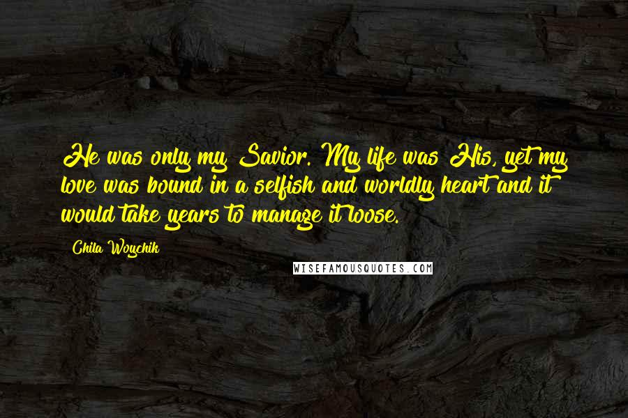 Chila Woychik Quotes: He was only my Savior. My life was His, yet my love was bound in a selfish and worldly heart and it would take years to manage it loose.