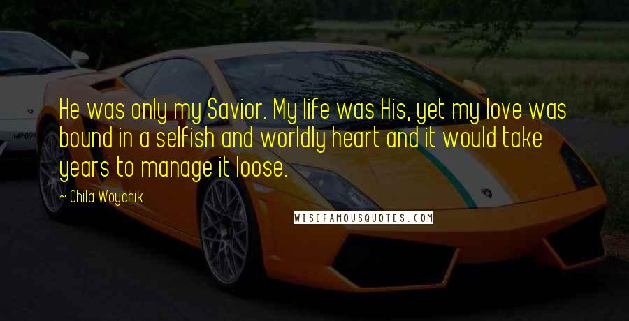 Chila Woychik Quotes: He was only my Savior. My life was His, yet my love was bound in a selfish and worldly heart and it would take years to manage it loose.