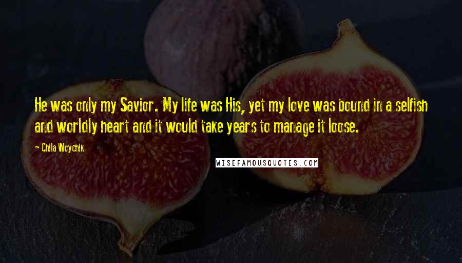 Chila Woychik Quotes: He was only my Savior. My life was His, yet my love was bound in a selfish and worldly heart and it would take years to manage it loose.