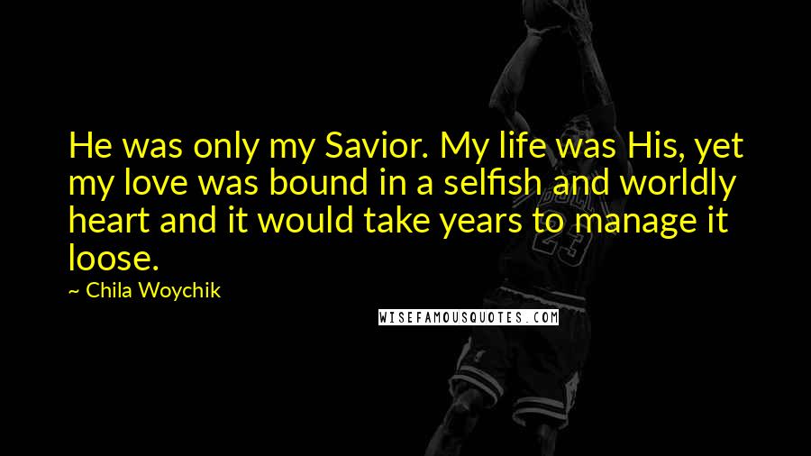 Chila Woychik Quotes: He was only my Savior. My life was His, yet my love was bound in a selfish and worldly heart and it would take years to manage it loose.