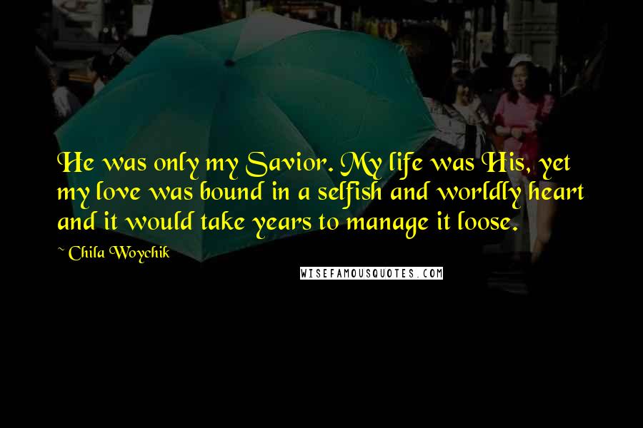 Chila Woychik Quotes: He was only my Savior. My life was His, yet my love was bound in a selfish and worldly heart and it would take years to manage it loose.