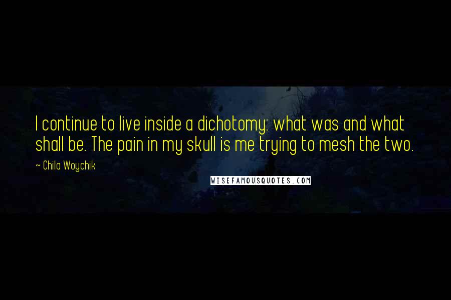 Chila Woychik Quotes: I continue to live inside a dichotomy: what was and what shall be. The pain in my skull is me trying to mesh the two.