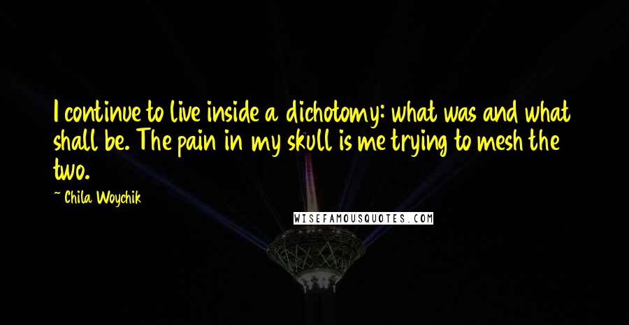 Chila Woychik Quotes: I continue to live inside a dichotomy: what was and what shall be. The pain in my skull is me trying to mesh the two.