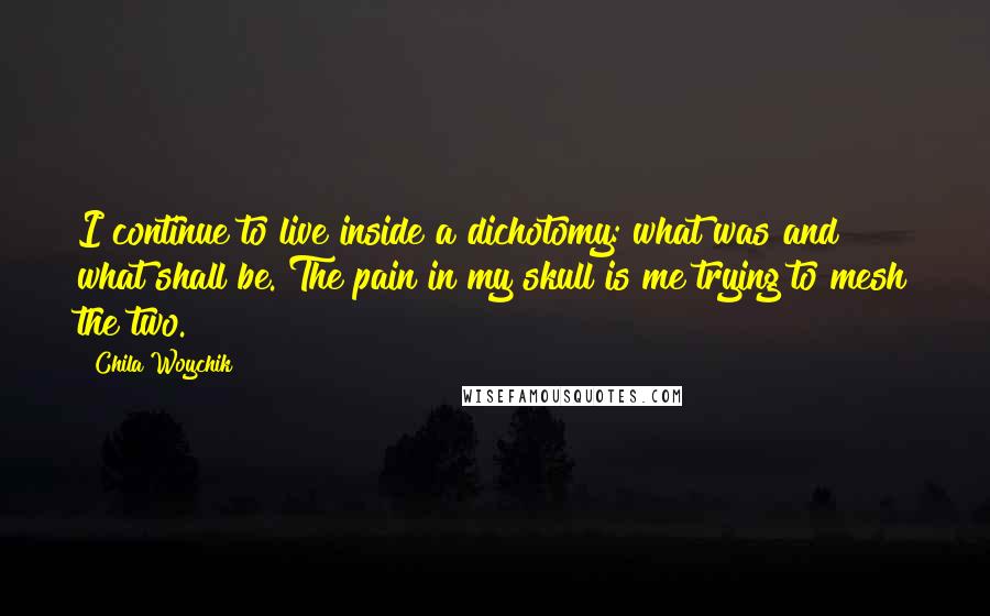 Chila Woychik Quotes: I continue to live inside a dichotomy: what was and what shall be. The pain in my skull is me trying to mesh the two.