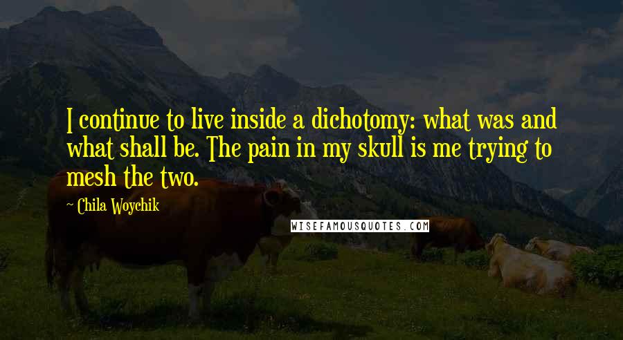 Chila Woychik Quotes: I continue to live inside a dichotomy: what was and what shall be. The pain in my skull is me trying to mesh the two.