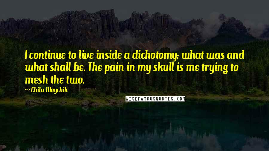 Chila Woychik Quotes: I continue to live inside a dichotomy: what was and what shall be. The pain in my skull is me trying to mesh the two.
