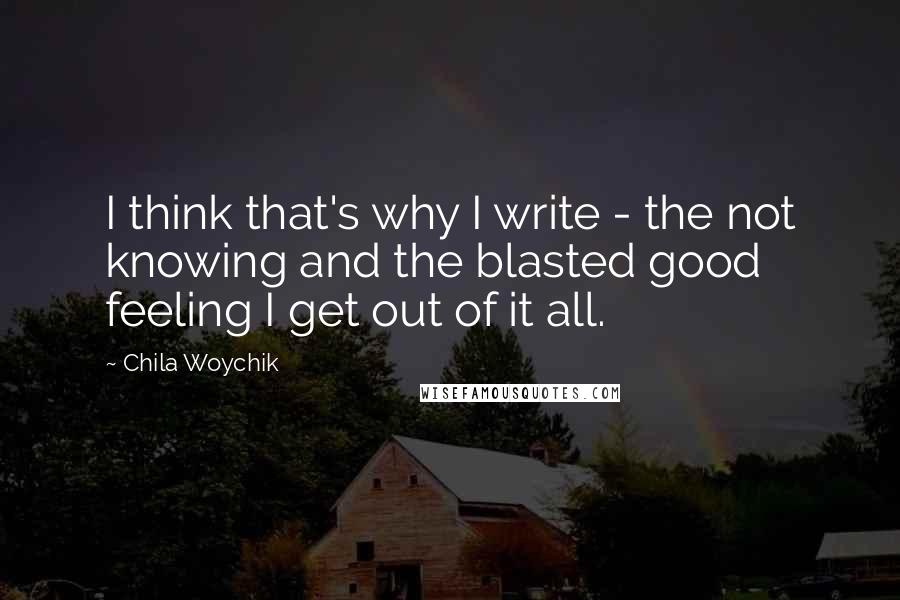 Chila Woychik Quotes: I think that's why I write - the not knowing and the blasted good feeling I get out of it all.