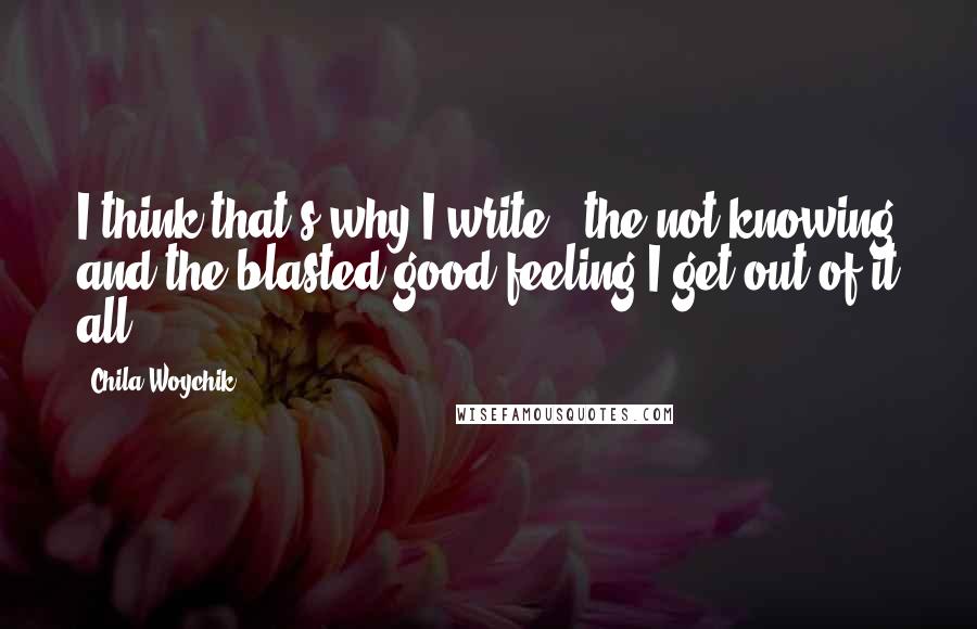 Chila Woychik Quotes: I think that's why I write - the not knowing and the blasted good feeling I get out of it all.