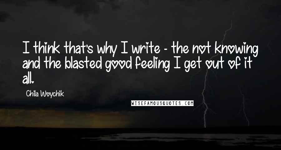 Chila Woychik Quotes: I think that's why I write - the not knowing and the blasted good feeling I get out of it all.