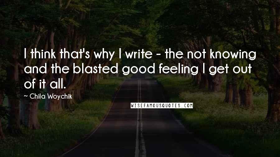 Chila Woychik Quotes: I think that's why I write - the not knowing and the blasted good feeling I get out of it all.