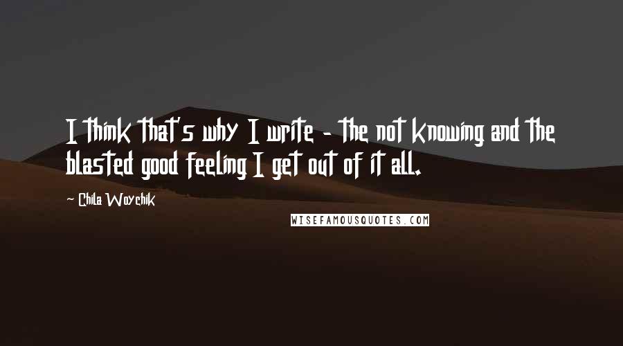 Chila Woychik Quotes: I think that's why I write - the not knowing and the blasted good feeling I get out of it all.