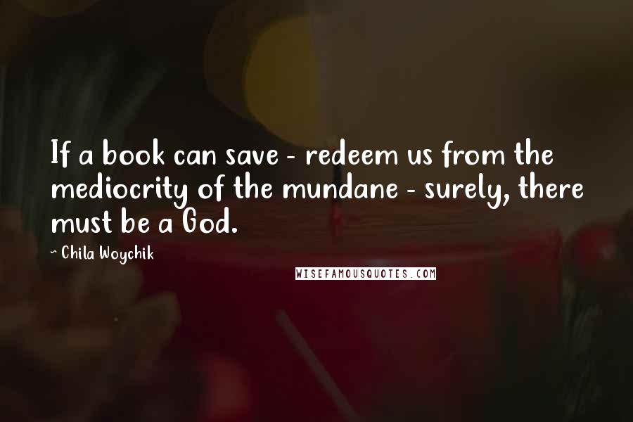 Chila Woychik Quotes: If a book can save - redeem us from the mediocrity of the mundane - surely, there must be a God.
