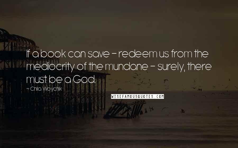 Chila Woychik Quotes: If a book can save - redeem us from the mediocrity of the mundane - surely, there must be a God.