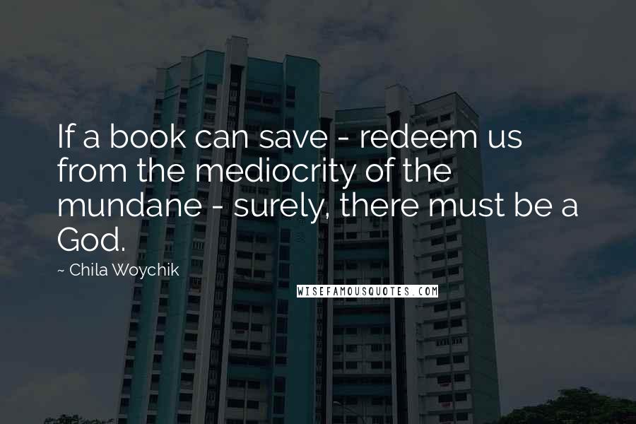 Chila Woychik Quotes: If a book can save - redeem us from the mediocrity of the mundane - surely, there must be a God.