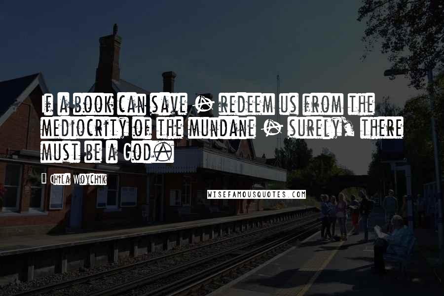 Chila Woychik Quotes: If a book can save - redeem us from the mediocrity of the mundane - surely, there must be a God.