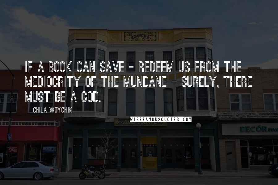 Chila Woychik Quotes: If a book can save - redeem us from the mediocrity of the mundane - surely, there must be a God.