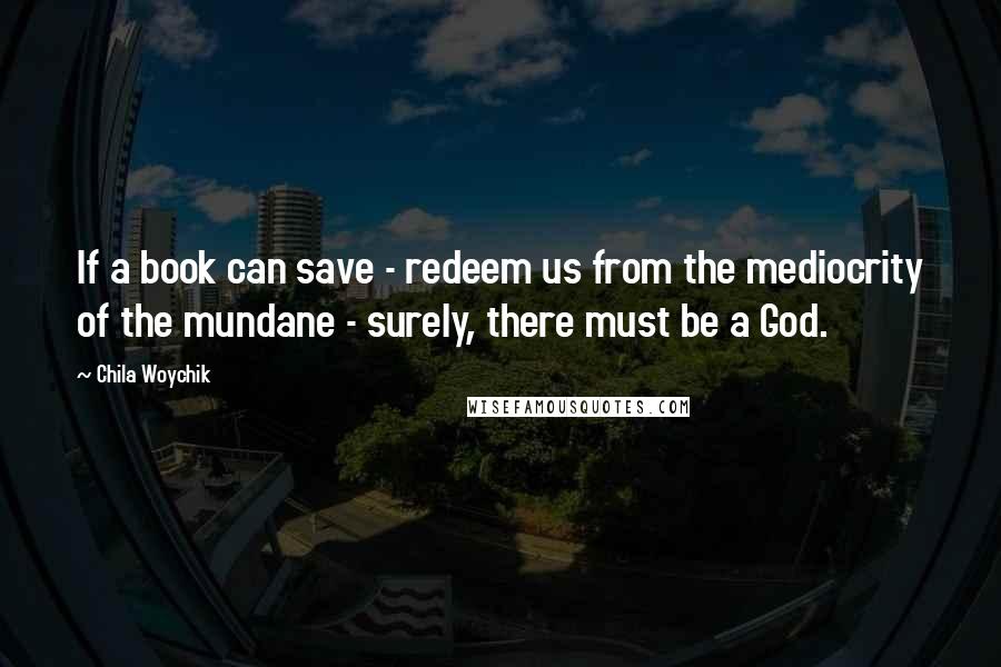 Chila Woychik Quotes: If a book can save - redeem us from the mediocrity of the mundane - surely, there must be a God.