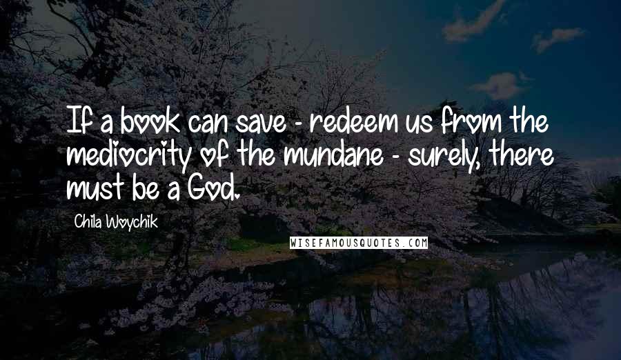 Chila Woychik Quotes: If a book can save - redeem us from the mediocrity of the mundane - surely, there must be a God.