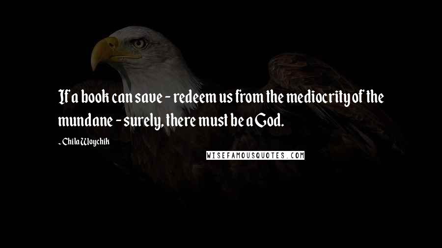 Chila Woychik Quotes: If a book can save - redeem us from the mediocrity of the mundane - surely, there must be a God.