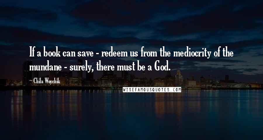 Chila Woychik Quotes: If a book can save - redeem us from the mediocrity of the mundane - surely, there must be a God.