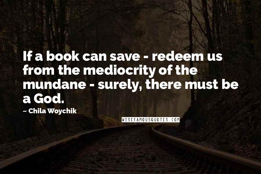 Chila Woychik Quotes: If a book can save - redeem us from the mediocrity of the mundane - surely, there must be a God.