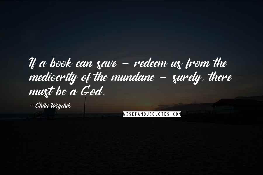 Chila Woychik Quotes: If a book can save - redeem us from the mediocrity of the mundane - surely, there must be a God.