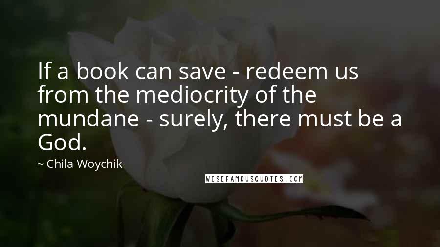 Chila Woychik Quotes: If a book can save - redeem us from the mediocrity of the mundane - surely, there must be a God.