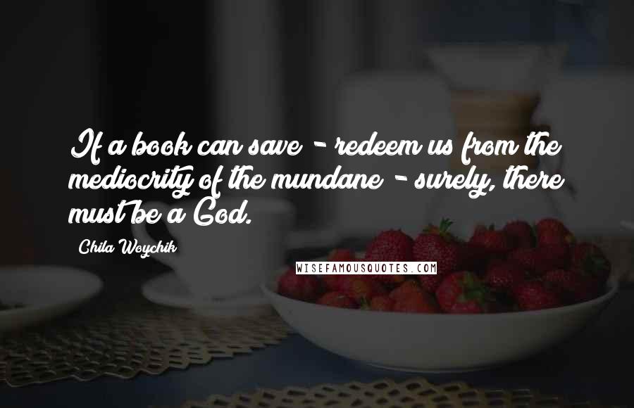 Chila Woychik Quotes: If a book can save - redeem us from the mediocrity of the mundane - surely, there must be a God.