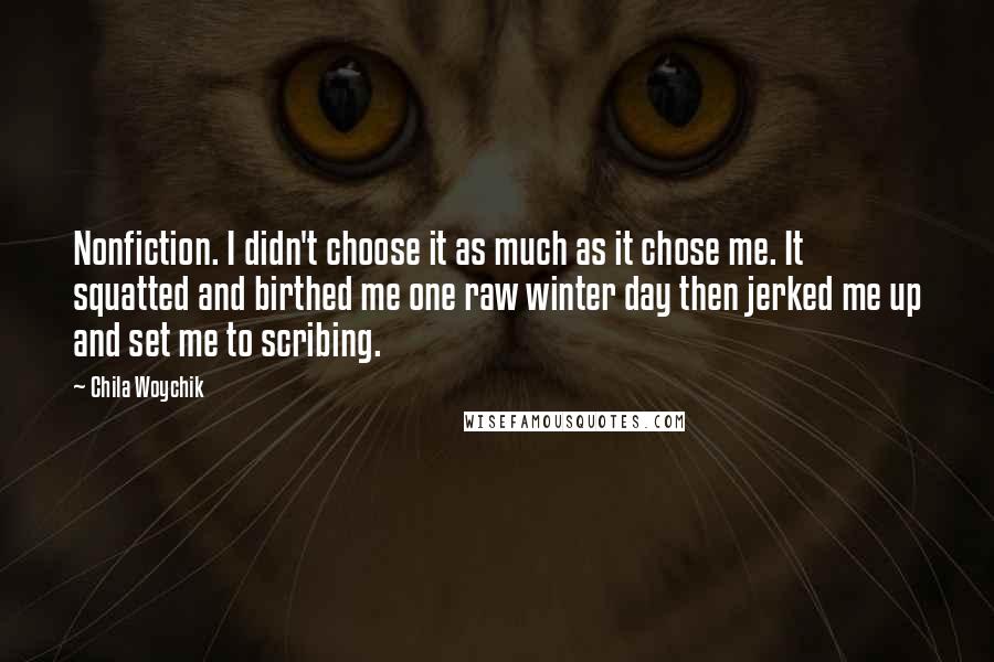 Chila Woychik Quotes: Nonfiction. I didn't choose it as much as it chose me. It squatted and birthed me one raw winter day then jerked me up and set me to scribing.