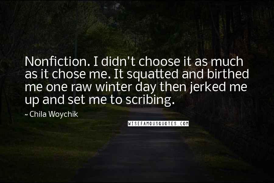 Chila Woychik Quotes: Nonfiction. I didn't choose it as much as it chose me. It squatted and birthed me one raw winter day then jerked me up and set me to scribing.