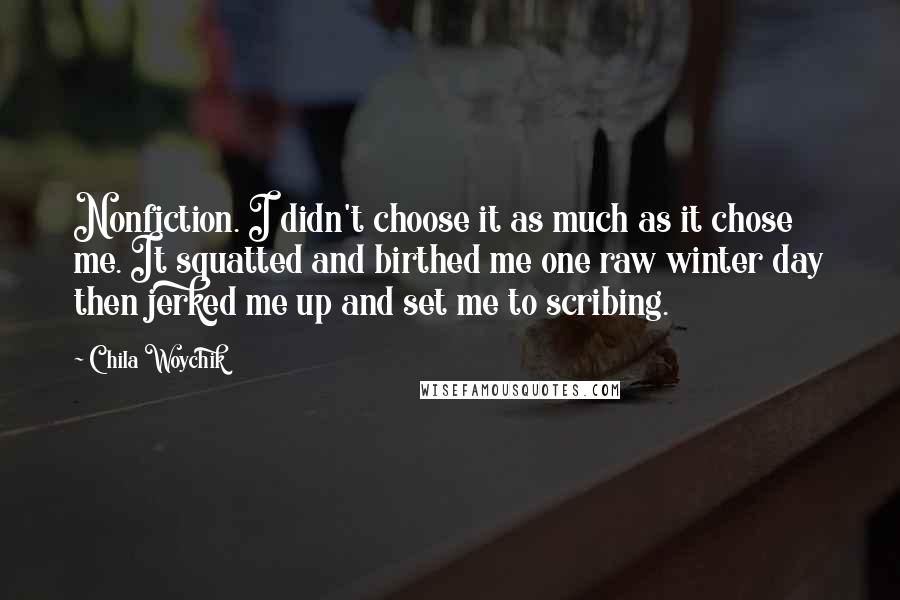 Chila Woychik Quotes: Nonfiction. I didn't choose it as much as it chose me. It squatted and birthed me one raw winter day then jerked me up and set me to scribing.