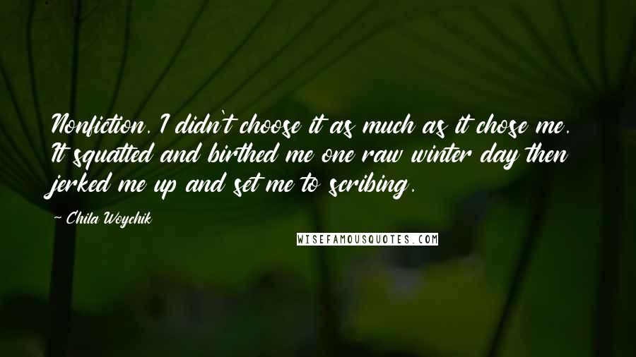 Chila Woychik Quotes: Nonfiction. I didn't choose it as much as it chose me. It squatted and birthed me one raw winter day then jerked me up and set me to scribing.