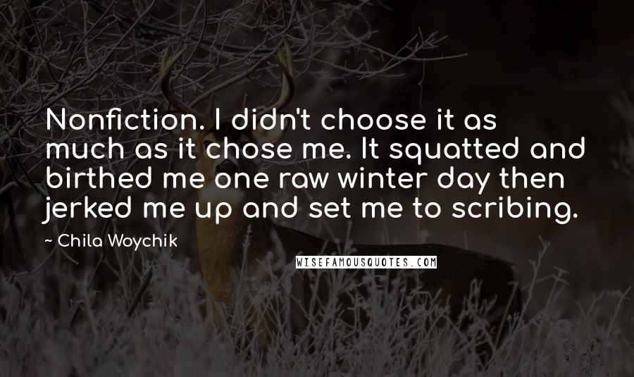 Chila Woychik Quotes: Nonfiction. I didn't choose it as much as it chose me. It squatted and birthed me one raw winter day then jerked me up and set me to scribing.