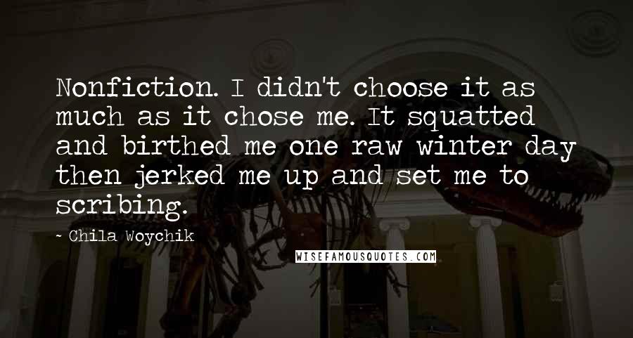 Chila Woychik Quotes: Nonfiction. I didn't choose it as much as it chose me. It squatted and birthed me one raw winter day then jerked me up and set me to scribing.