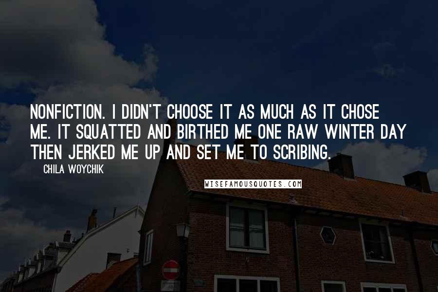 Chila Woychik Quotes: Nonfiction. I didn't choose it as much as it chose me. It squatted and birthed me one raw winter day then jerked me up and set me to scribing.