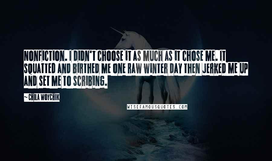 Chila Woychik Quotes: Nonfiction. I didn't choose it as much as it chose me. It squatted and birthed me one raw winter day then jerked me up and set me to scribing.