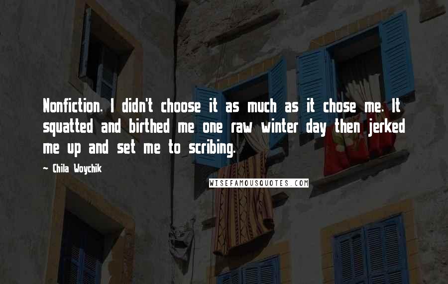 Chila Woychik Quotes: Nonfiction. I didn't choose it as much as it chose me. It squatted and birthed me one raw winter day then jerked me up and set me to scribing.