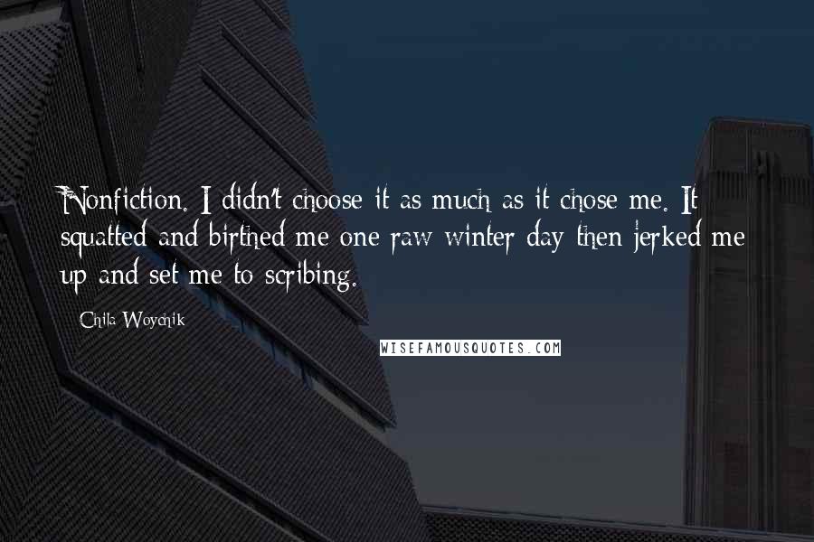 Chila Woychik Quotes: Nonfiction. I didn't choose it as much as it chose me. It squatted and birthed me one raw winter day then jerked me up and set me to scribing.