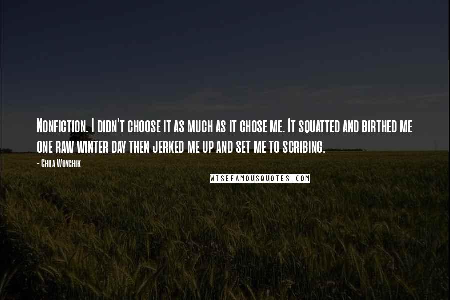 Chila Woychik Quotes: Nonfiction. I didn't choose it as much as it chose me. It squatted and birthed me one raw winter day then jerked me up and set me to scribing.