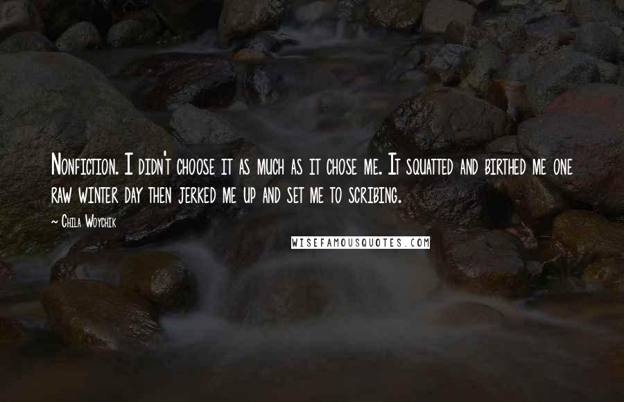 Chila Woychik Quotes: Nonfiction. I didn't choose it as much as it chose me. It squatted and birthed me one raw winter day then jerked me up and set me to scribing.