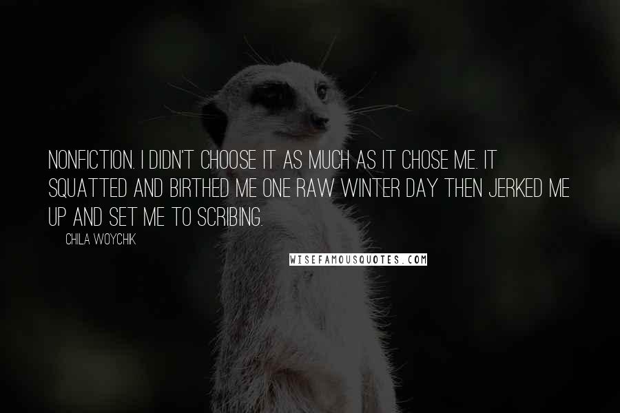 Chila Woychik Quotes: Nonfiction. I didn't choose it as much as it chose me. It squatted and birthed me one raw winter day then jerked me up and set me to scribing.