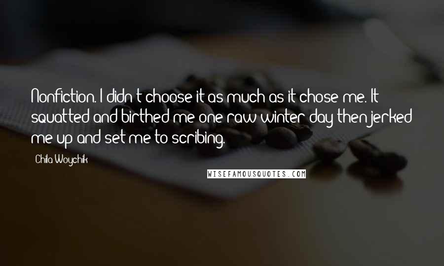 Chila Woychik Quotes: Nonfiction. I didn't choose it as much as it chose me. It squatted and birthed me one raw winter day then jerked me up and set me to scribing.