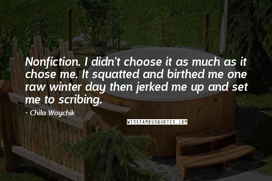 Chila Woychik Quotes: Nonfiction. I didn't choose it as much as it chose me. It squatted and birthed me one raw winter day then jerked me up and set me to scribing.