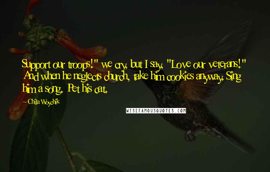 Chila Woychik Quotes: Support our troops!" we cry, but I say, "Love our veterans!" And when he neglects church, take him cookies anyway. Sing him a song. Pet his cat.